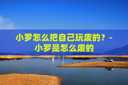 小罗怎么把自己玩废的?-小罗是怎么废的 小罗怎么把自己玩废的?-小罗是怎么废的