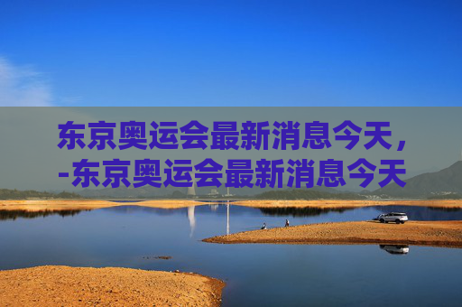 东京奥运会最新消息今天,-东京奥运会最新消息今天直播 东京奥运会最新消息今天,-东京奥运会最新消息今天直播