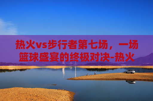 热火vs步行者第七场,一场篮球盛宴的终极对决-热火vs步行者第七场比赛 热火vs步行者第七场,一场篮球盛宴的终极对决-热火vs步行者第七场比赛
