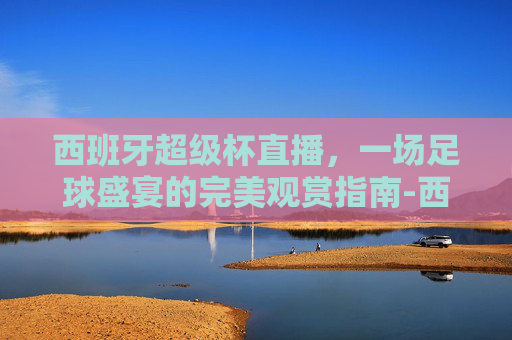 西班牙超级杯直播,一场足球盛宴的完美观赏指南-西班牙超级杯直播在线观看 西班牙超级杯直播,一场足球盛宴的完美观赏指南-西班牙超级杯直播在线观看