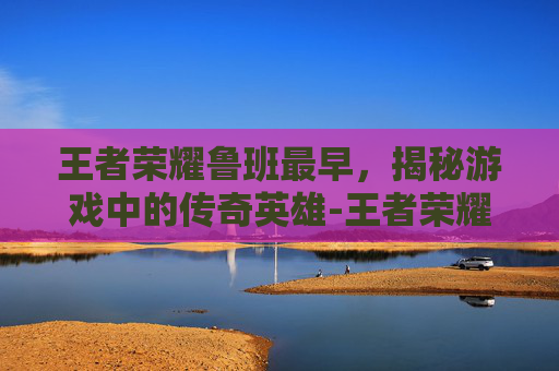 王者荣耀鲁班最早，揭秘游戏中的传奇英雄-王者荣耀鲁班历史原型