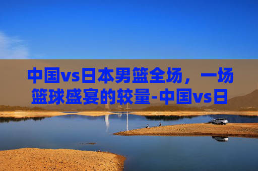 中国vs日本男篮全场,一场篮球盛宴的较量-中国vs日本男篮全场回放 中国vs日本男篮全场,一场篮球盛宴的较量-中国vs日本男篮全场回放