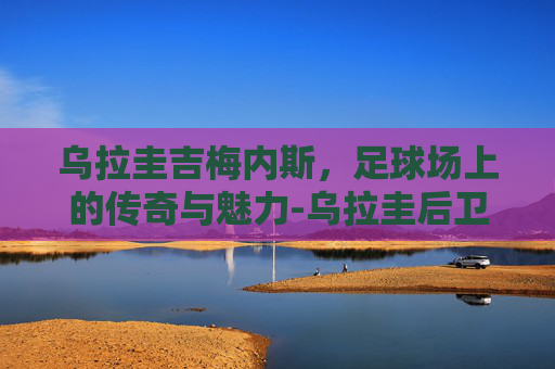 乌拉圭吉梅内斯,足球场上的传奇与魅力-乌拉圭后卫吉梅内斯 乌拉圭吉梅内斯,足球场上的传奇与魅力-乌拉圭后卫吉梅内斯