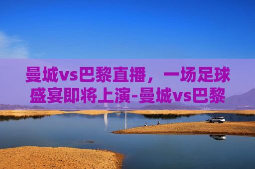 曼城vs巴黎直播,一场足球盛宴即将上演-曼城vs巴黎直播视频 曼城vs巴黎直播,一场足球盛宴即将上演-曼城vs巴黎直播视频