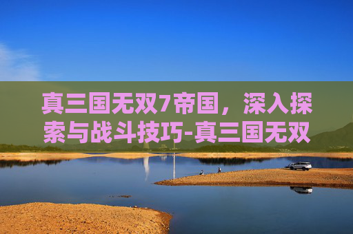 真三国无双7帝国，深入探索与战斗技巧-真三国无双7帝国怎么设置中文