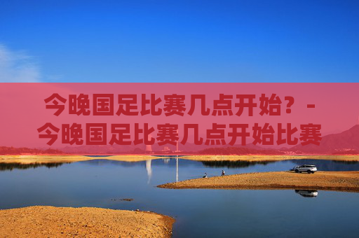 今晚国足比赛几点开始?-今晚国足比赛几点开始比赛 今晚国足比赛几点开始?-今晚国足比赛几点开始比赛