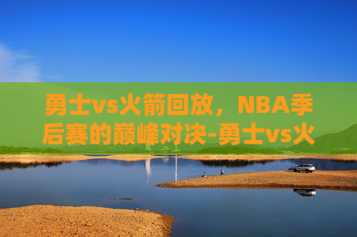 勇士vs火箭回放,NBA季后赛的巅峰对决-勇士vs火箭回放录像 勇士vs火箭回放,NBA季后赛的巅峰对决-勇士vs火箭回放录像