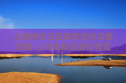 上海电视五星体育官网深度攻略-上海电视五星体育直播 上海电视五星体育官网深度攻略-上海电视五星体育直播