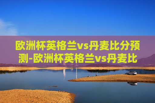 欧洲杯英格兰vs丹麦比分预测-欧洲杯英格兰vs丹麦比分预测结果 欧洲杯英格兰vs丹麦比分预测-欧洲杯英格兰vs丹麦比分预测结果