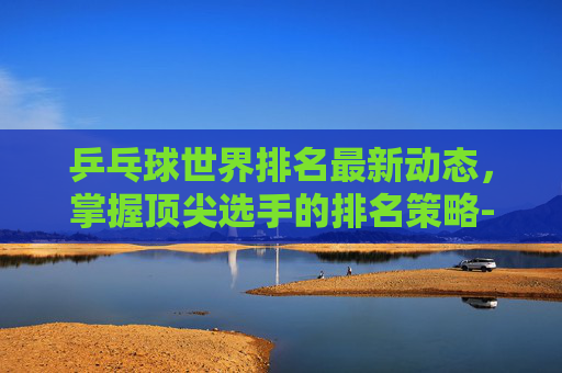 乒乓球世界排名最新动态,掌握顶尖选手的排名策略-目前乒乓球世界排名情况 乒乓球世界排名最新动态,掌握顶尖选手的排名策略-目前乒乓球世界排名情况