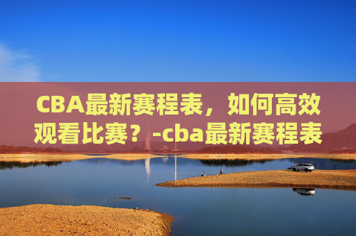CBA最新赛程表,如何高效观看比赛?-cba最新赛程表cBA CBA最新赛程表,如何高效观看比赛?-cba最新赛程表cBA