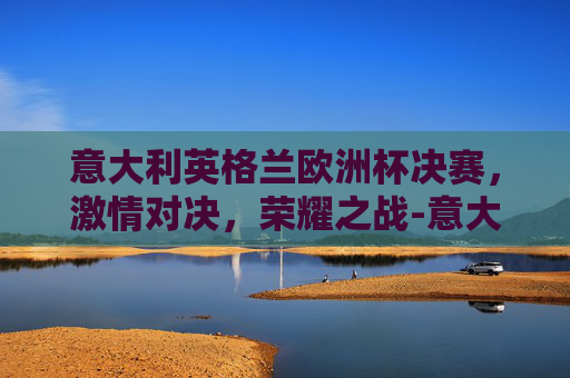 意大利英格兰欧洲杯决赛,激情对决,荣耀之战-意大利英格兰欧洲杯决赛数据 意大利英格兰欧洲杯决赛,激情对决,荣耀之战-意大利英格兰欧洲杯决赛数据