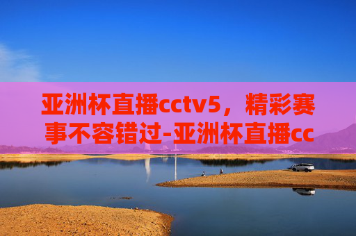 亚洲杯直播cctv5,精彩赛事不容错过-亚洲杯直播cctv5赛程 亚洲杯直播cctv5,精彩赛事不容错过-亚洲杯直播cctv5赛程
