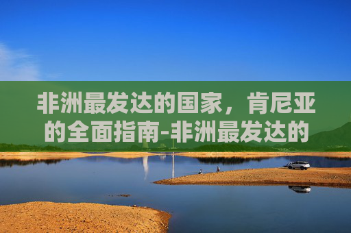 非洲最发达的国家,肯尼亚的全面指南-非洲最发达的国家是哪个 非洲最发达的国家,肯尼亚的全面指南-非洲最发达的国家是哪个