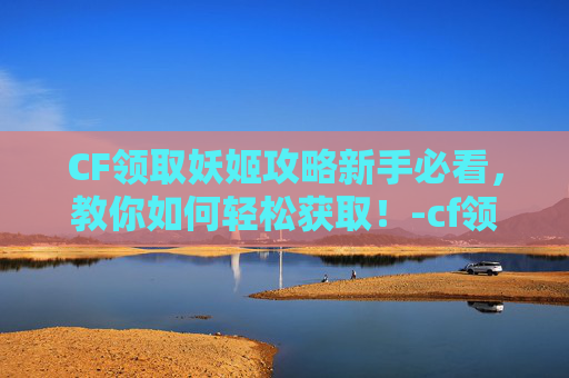 CF领取妖姬攻略新手必看，教你如何轻松获取！-cf领妖姬的活动
