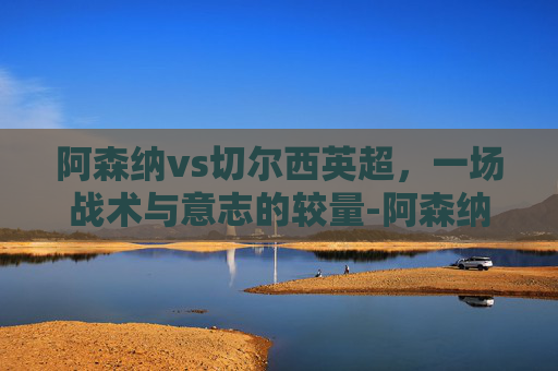阿森纳vs切尔西英超,一场战术与意志的较量-阿森纳vs切尔西英超直播 阿森纳vs切尔西英超,一场战术与意志的较量-阿森纳vs切尔西英超直播