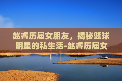 赵睿历届女朋友,揭秘篮球明星的私生活-赵睿历届女朋友照片 赵睿历届女朋友,揭秘篮球明星的私生活-赵睿历届女朋友照片