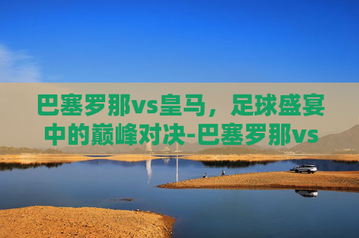 巴塞罗那vs皇马,足球盛宴中的巅峰对决-巴塞罗那vs皇马赛程 巴塞罗那vs皇马,足球盛宴中的巅峰对决-巴塞罗那vs皇马赛程