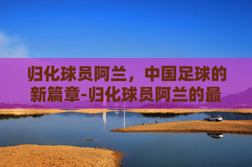 归化球员阿兰,中国足球的新篇章-归化球员阿兰的最新消息 归化球员阿兰,中国足球的新篇章-归化球员阿兰的最新消息