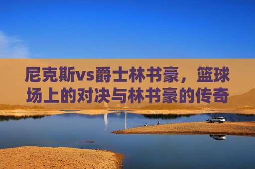 尼克斯vs爵士林书豪,篮球场上的对决与林书豪的传奇时刻-尼克斯vs爵士林书豪录像 尼克斯vs爵士林书豪,篮球场上的对决与林书豪的传奇时刻-尼克斯vs爵士林书豪录像