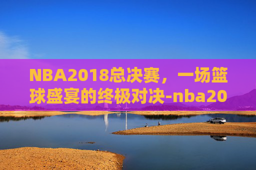 NBA2018总决赛,一场篮球盛宴的终极对决-nba2018总决赛全部回放 NBA2018总决赛,一场篮球盛宴的终极对决-nba2018总决赛全部回放