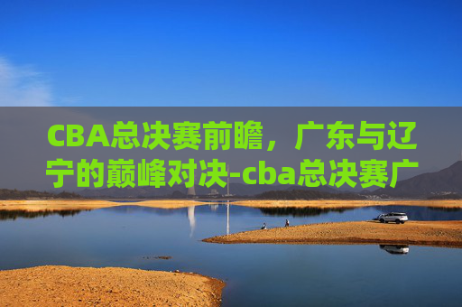 CBA总决赛前瞻,广东与辽宁的巅峰对决-cba总决赛广东vs辽宁回放2021 CBA总决赛前瞻,广东与辽宁的巅峰对决-cba总决赛广东vs辽宁回放2021