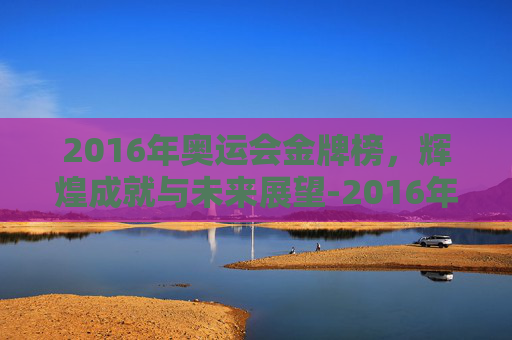 2016年奥运会金牌榜,辉煌成就与未来展望-2016年奥运会金牌榜图片 2016年奥运会金牌榜,辉煌成就与未来展望-2016年奥运会金牌榜图片