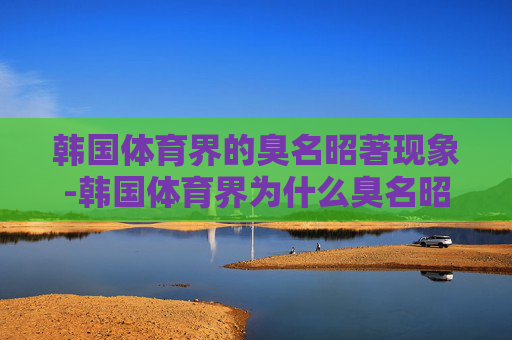 韩国体育界的臭名昭著现象-韩国体育界为什么臭名昭著的人 韩国体育界的臭名昭著现象-韩国体育界为什么臭名昭著的人