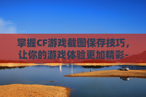 掌握CF游戏截图保存技巧，让你的游戏体验更加精彩-cf的截图保存在哪里了