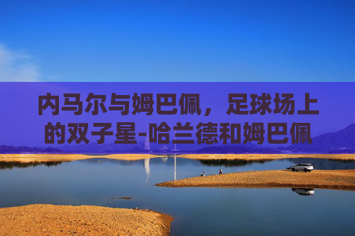 内马尔与姆巴佩,足球场上的双子星-哈兰德和姆巴佩谁厉害 内马尔与姆巴佩,足球场上的双子星-哈兰德和姆巴佩谁厉害