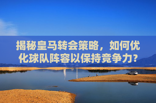 揭秘皇马转会策略,如何优化球队阵容以保持竞争力?-皇马转会最新消息 揭秘皇马转会策略,如何优化球队阵容以保持竞争力?-皇马转会最新消息