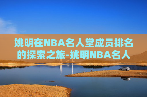 姚明在NBA名人堂成员排名的探索之旅-姚明NBA名人堂排名第几位 姚明在NBA名人堂成员排名的探索之旅-姚明NBA名人堂排名第几位