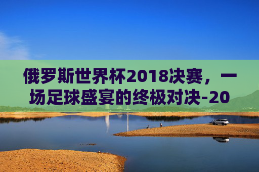 俄罗斯世界杯2018决赛,一场足球盛宴的终极对决-2018世界杯俄罗斯vs克罗地亚 俄罗斯世界杯2018决赛,一场足球盛宴的终极对决-2018世界杯俄罗斯vs克罗地亚