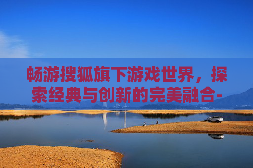 畅游搜狐旗下游戏世界，探索经典与创新的完美融合-搜狐畅游的游戏有哪些好玩