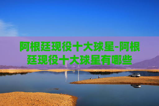 阿根廷现役十大球星-阿根廷现役十大球星有哪些 阿根廷现役十大球星-阿根廷现役十大球星有哪些