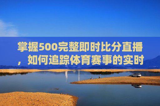 掌握500完整即时比分直播,如何追踪体育赛事的实时数据-500即时比分完场比分结果 掌握500完整即时比分直播,如何追踪体育赛事的实时数据-500即时比分完场比分结果