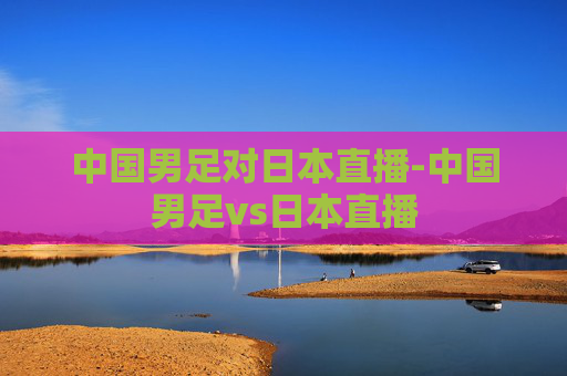 中国男足对日本直播-中国男足vs日本直播 中国男足对日本直播-中国男足vs日本直播