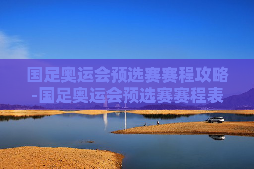 国足奥运会预选赛赛程攻略-国足奥运会预选赛赛程表 国足奥运会预选赛赛程攻略-国足奥运会预选赛赛程表