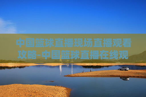 中国篮球直播现场直播观看攻略-中国篮球直播在线观看免费高清视频 中国篮球直播现场直播观看攻略-中国篮球直播在线观看免费高清视频