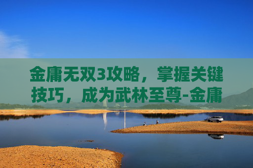 金庸无双3攻略，掌握关键技巧，成为武林至尊-金庸无双3新春版攻略