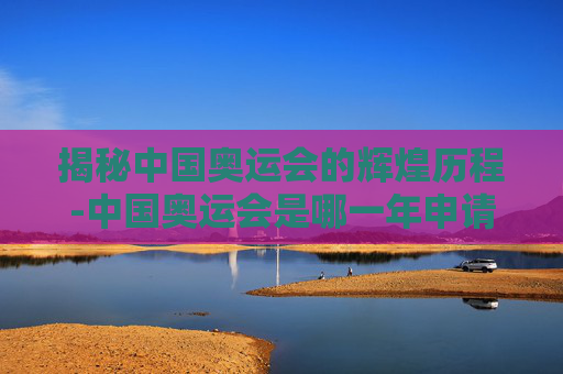 揭秘中国奥运会的辉煌历程-中国奥运会是哪一年申请成功的 揭秘中国奥运会的辉煌历程-中国奥运会是哪一年申请成功的