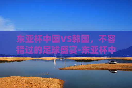 东亚杯中国VS韩国,不容错过的足球盛宴-东亚杯中国vs韩国直播视频 东亚杯中国VS韩国,不容错过的足球盛宴-东亚杯中国vs韩国直播视频
