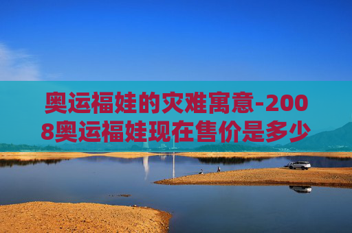 奥运福娃的灾难寓意-2008奥运福娃现在售价是多少 奥运福娃的灾难寓意-2008奥运福娃现在售价是多少