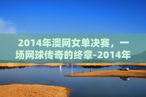 2014年澳网女单决赛,一场网球传奇的终章-2014年澳网女单决赛李娜澳网冠军 2014年澳网女单决赛,一场网球传奇的终章-2014年澳网女单决赛李娜澳网冠军