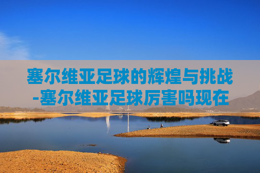 塞尔维亚足球的辉煌与挑战-塞尔维亚足球厉害吗现在 塞尔维亚足球的辉煌与挑战-塞尔维亚足球厉害吗现在