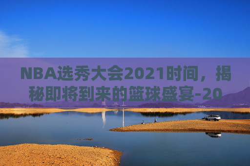 NBA选秀大会2021时间,揭秘即将到来的篮球盛宴-2021 年 NBA 选秀 NBA选秀大会2021时间,揭秘即将到来的篮球盛宴-2021 年 NBA 选秀