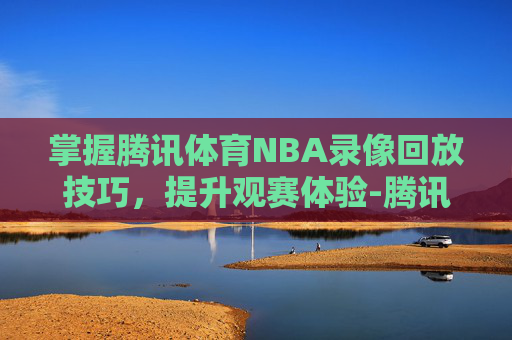 掌握腾讯体育NBA录像回放技巧,提升观赛体验-腾讯体育nba录像回放在哪看 掌握腾讯体育NBA录像回放技巧,提升观赛体验-腾讯体育nba录像回放在哪看