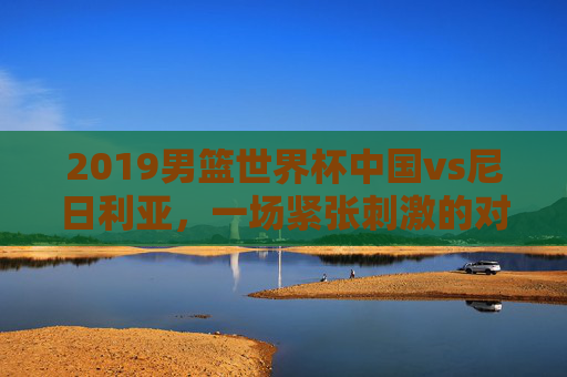 2019男篮世界杯中国vs尼日利亚,一场紧张刺激的对决-2019男篮世界杯中国对委内瑞拉视频 2019男篮世界杯中国vs尼日利亚,一场紧张刺激的对决-2019男篮世界杯中国对委内瑞拉视频