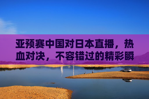 亚预赛中国对日本直播,热血对决,不容错过的精彩瞬间-亚预赛中国对日本直播视频 亚预赛中国对日本直播,热血对决,不容错过的精彩瞬间-亚预赛中国对日本直播视频