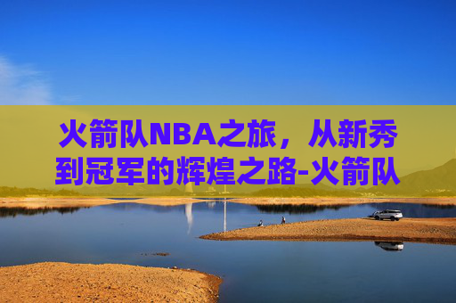 火箭队NBA之旅,从新秀到冠军的辉煌之路-火箭队NBa杯出局 火箭队NBA之旅,从新秀到冠军的辉煌之路-火箭队NBa杯出局